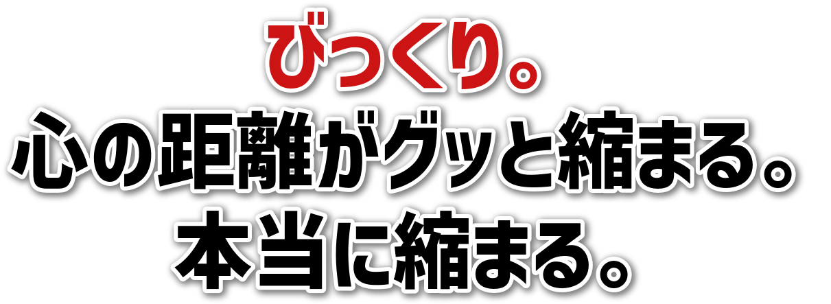 びっくり。心の距離がグッと縮まる。本当に縮まる。